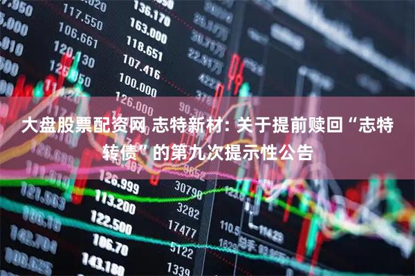 大盘股票配资网 志特新材: 关于提前赎回“志特转债”的第九次提示性公告