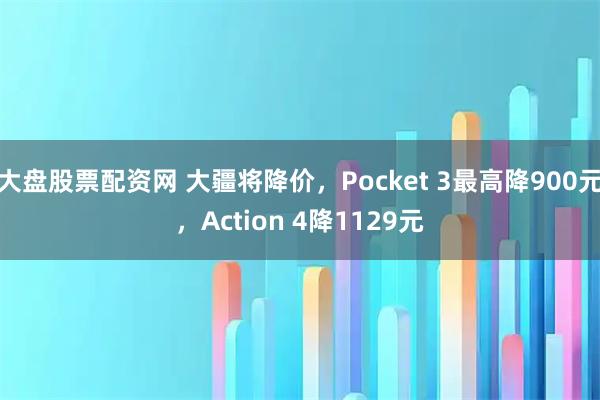 大盘股票配资网 大疆将降价，Pocket 3最高降900元，Action 4降1129元