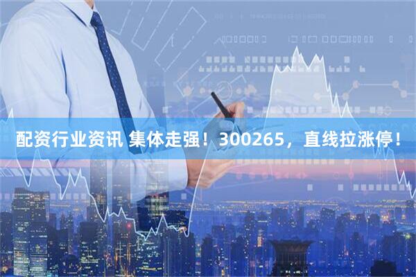 配资行业资讯 集体走强！300265，直线拉涨停！